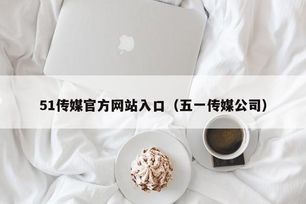 51传媒官方网站入口(五一传媒公司)