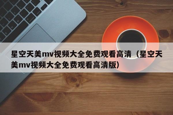 星空天美mv视频大全免费观看高清(星空天美mv视频大全免费观看高清版)