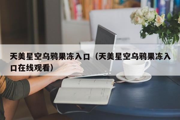 天美星空乌鸦果冻入口(天美星空乌鸦果冻入口在线观看)