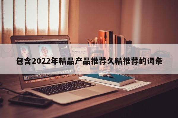 包含2022年精品产品推荐久精推荐的词条