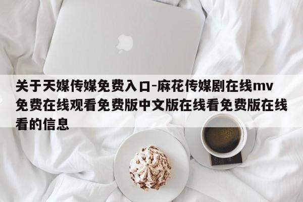 关于天媒传媒免费入口-麻花传媒剧在线mv免费在线观看免费版中文版在线看免费版在线看的信息