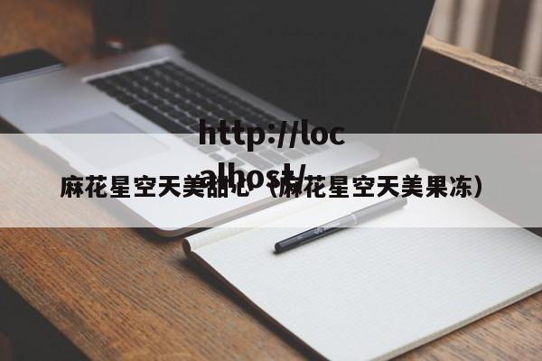 麻花星空天美甜心(麻花星空天美果冻)